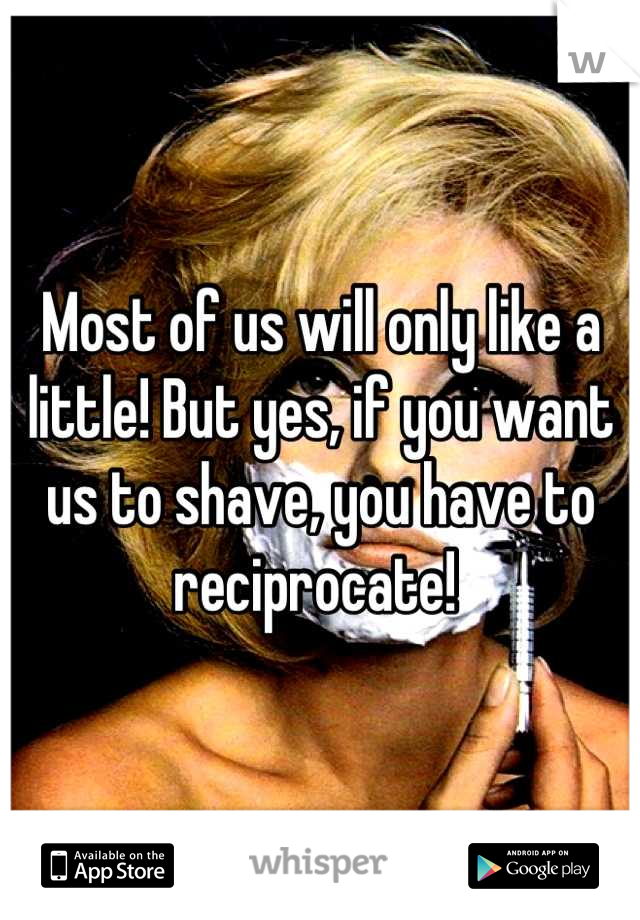 Most of us will only like a little! But yes, if you want us to shave, you have to reciprocate! 