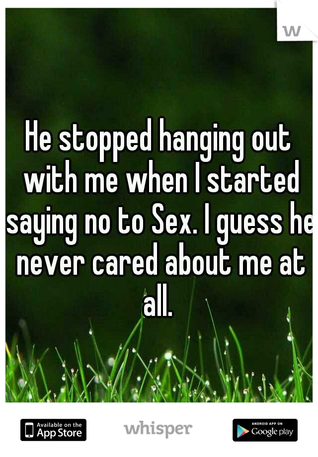 He stopped hanging out with me when I started saying no to Sex. I guess he never cared about me at all. 