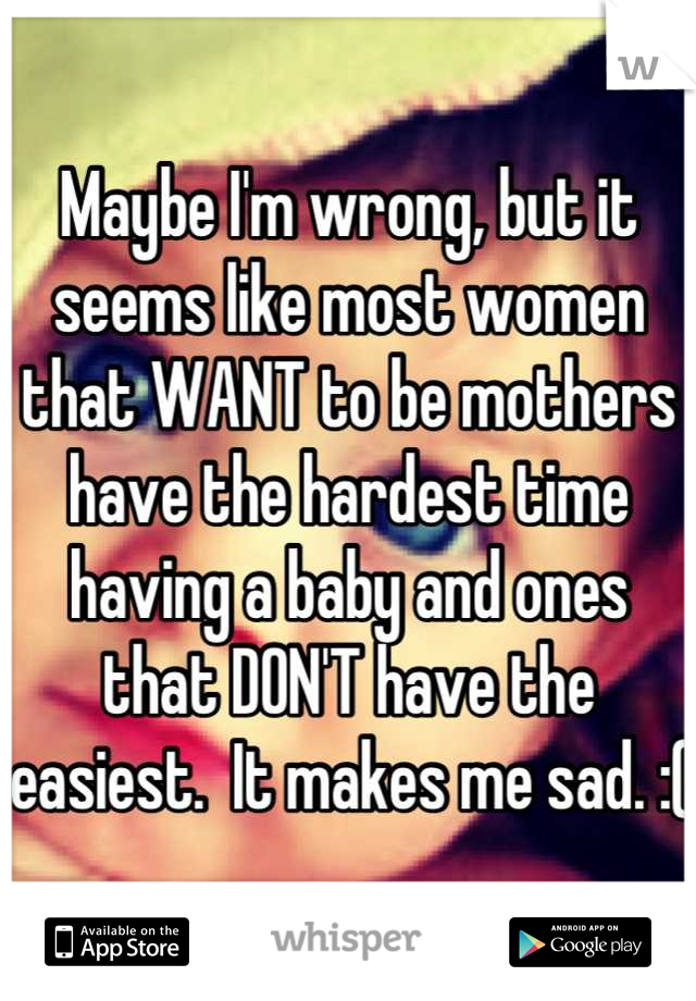 Maybe I'm wrong, but it seems like most women that WANT to be mothers have the hardest time having a baby and ones that DON'T have the easiest.  It makes me sad. :( 