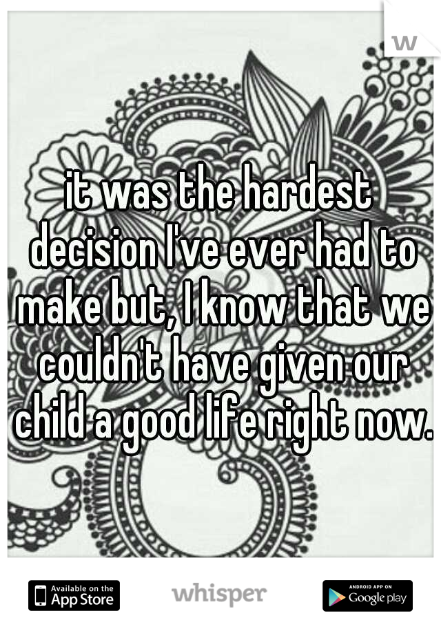 it was the hardest decision I've ever had to make but, I know that we couldn't have given our child a good life right now.