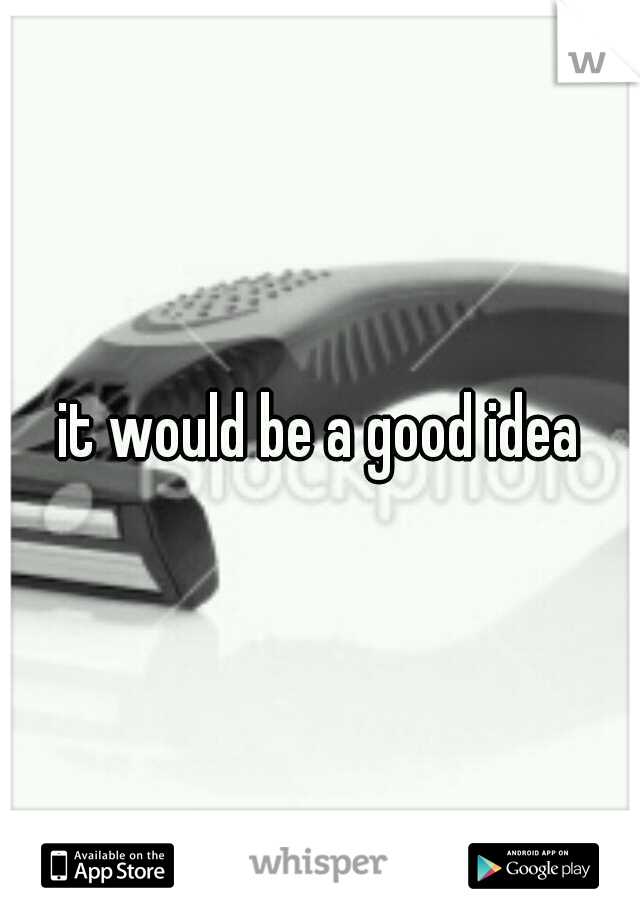 it would be a good idea
