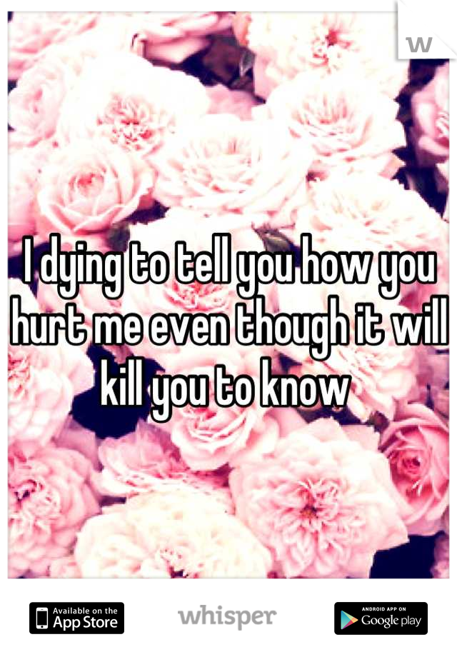 I dying to tell you how you hurt me even though it will kill you to know 