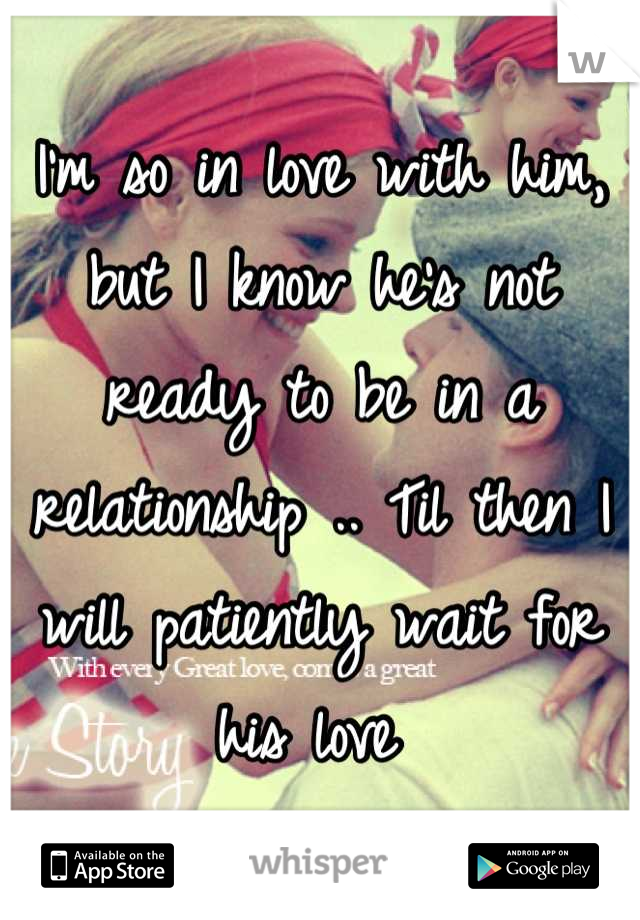 I'm so in love with him, but I know he's not ready to be in a relationship .. Til then I will patiently wait for his love 