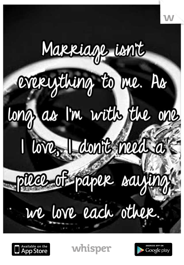 Marriage isn't everything to me. As long as I'm with the one I love, I don't need a piece of paper saying we love each other.