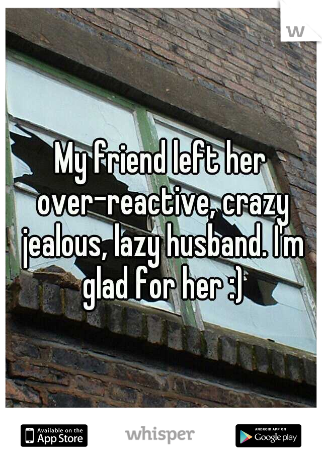 My friend left her over-reactive, crazy jealous, lazy husband. I'm glad for her :)