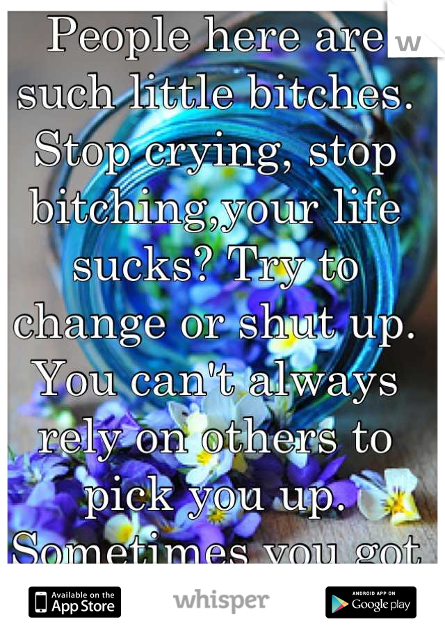 People here are such little bitches. Stop crying, stop bitching,your life sucks? Try to change or shut up. You can't always rely on others to pick you up. Sometimes you got to man up. Damn 