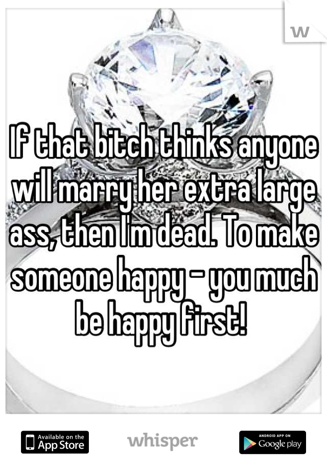If that bitch thinks anyone will marry her extra large ass, then I'm dead. To make someone happy - you much be happy first! 