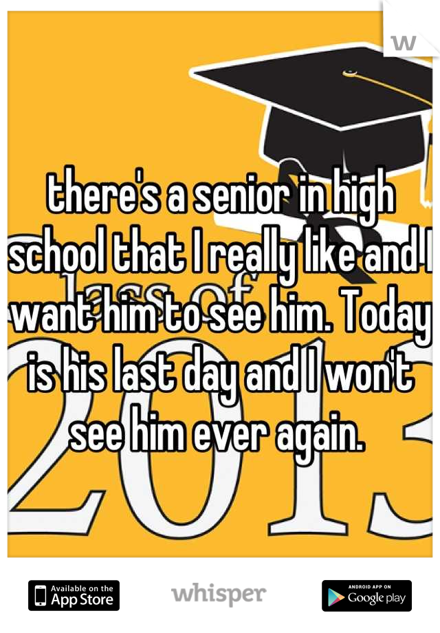 there's a senior in high school that I really like and I want him to see him. Today is his last day and I won't see him ever again. 