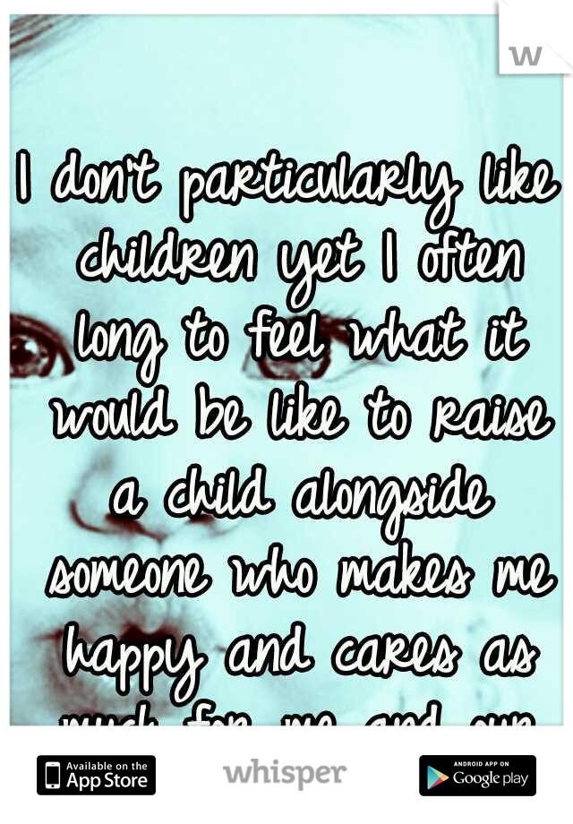 I don't particularly like children yet I often long to feel what it would be like to raise a child alongside someone who makes me happy and cares as much for me and our child as I do them.