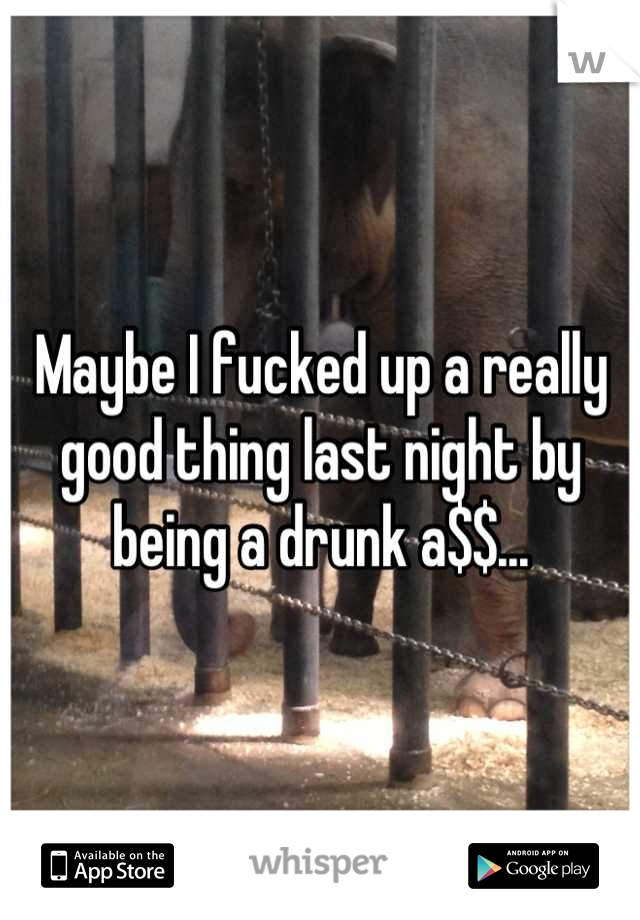 Maybe I fucked up a really good thing last night by being a drunk a$$...
