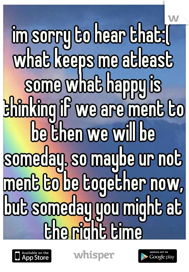 im sorry to hear that:( what keeps me atleast some what happy is thinking if we are ment to be then we will be someday. so maybe ur not ment to be together now, but someday you might at the right time