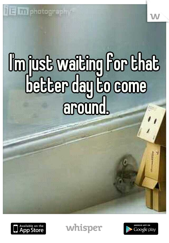I'm just waiting for that better day to come around.