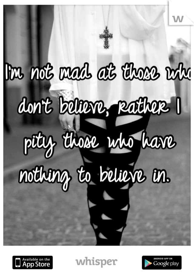I'm not mad at those who don't believe, rather I pity those who have nothing to believe in. 