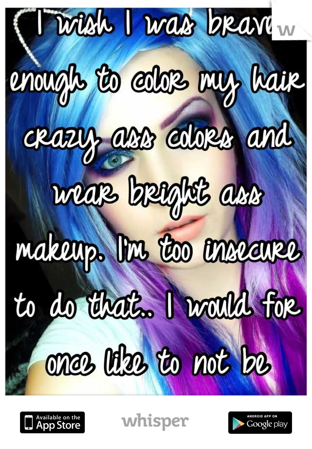 I wish I was brave enough to color my hair crazy ass colors and wear bright ass makeup. I'm too insecure to do that.. I would for once like to not be scared to be me...