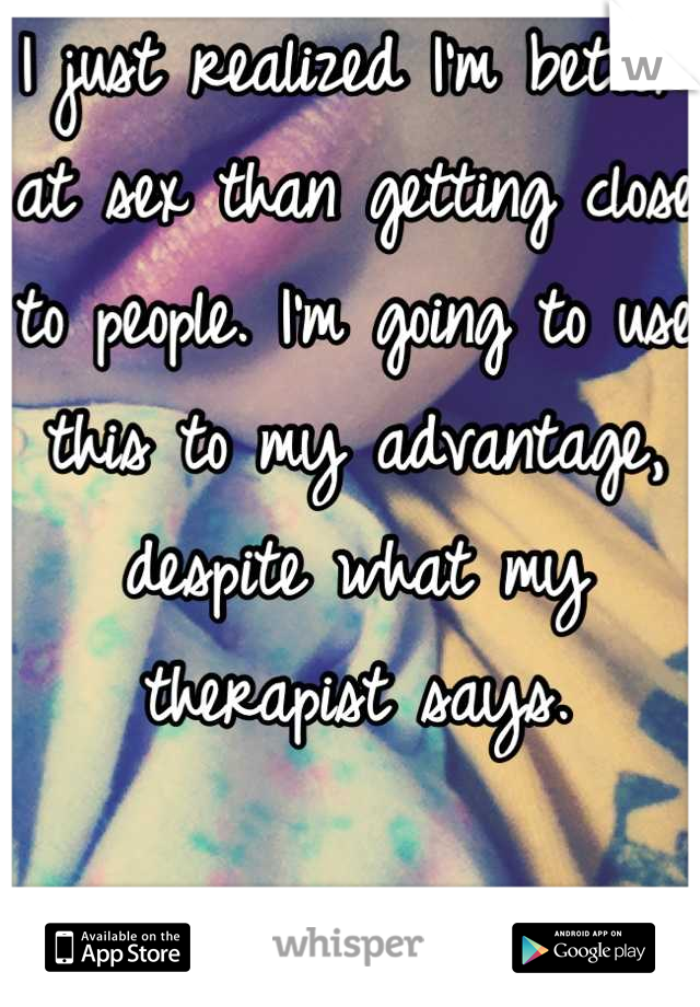 I just realized I'm better at sex than getting close to people. I'm going to use this to my advantage, despite what my therapist says.