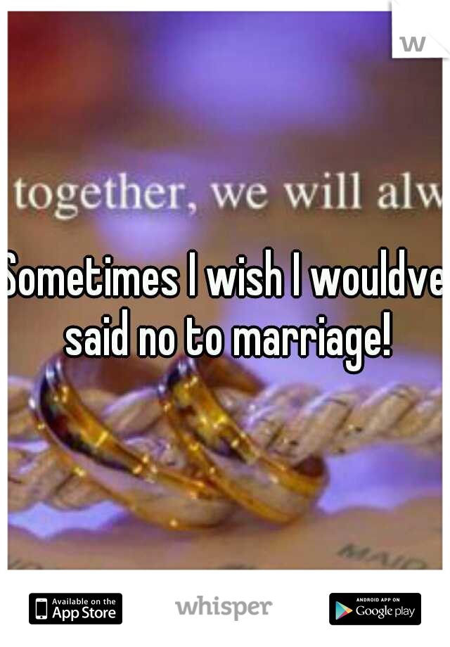 Sometimes I wish I wouldve said no to marriage!