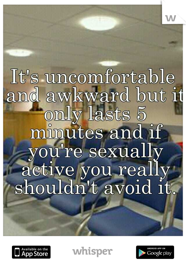 It's uncomfortable and awkward but it only lasts 5 minutes and if you're sexually active you really shouldn't avoid it.