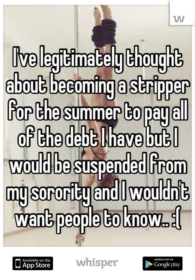 I've legitimately thought about becoming a stripper for the summer to pay all of the debt I have but I would be suspended from my sorority and I wouldn't want people to know.. :(