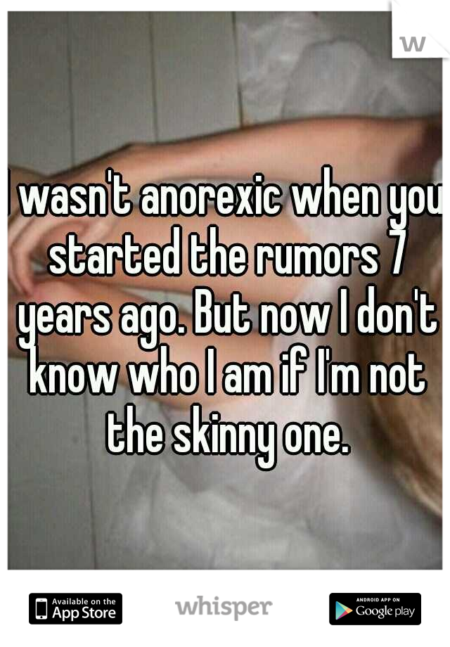 I wasn't anorexic when you started the rumors 7 years ago. But now I don't know who I am if I'm not the skinny one.