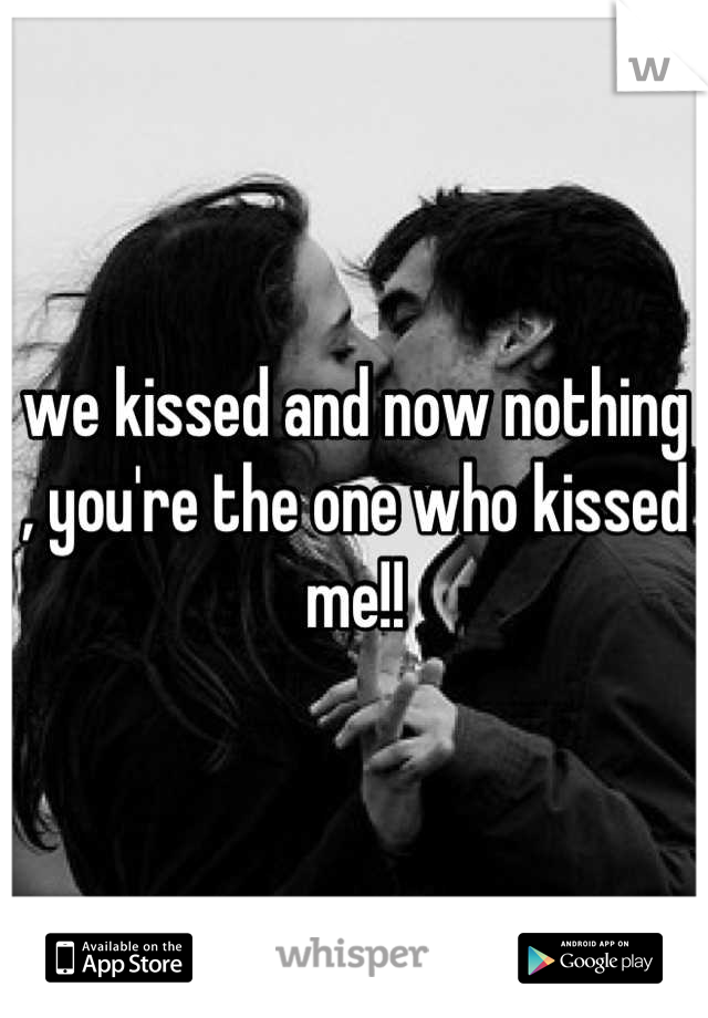 we kissed and now nothing , you're the one who kissed me!!