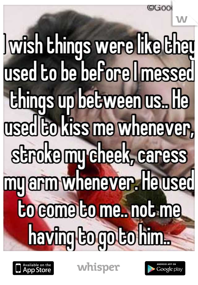 I wish things were like they used to be before I messed things up between us.. He used to kiss me whenever, stroke my cheek, caress my arm whenever. He used to come to me.. not me having to go to him..