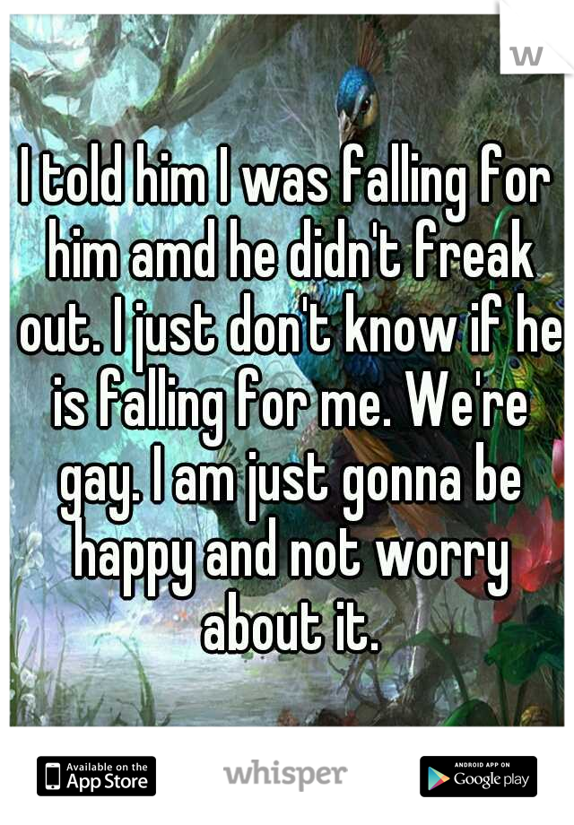 I told him I was falling for him amd he didn't freak out. I just don't know if he is falling for me. We're gay. I am just gonna be happy and not worry about it.