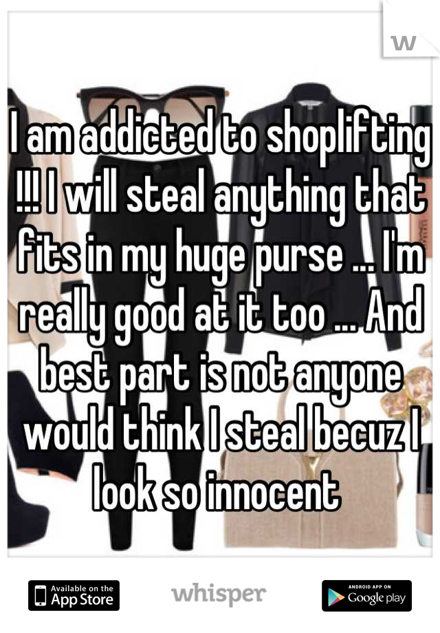 I am addicted to shoplifting !!! I will steal anything that fits in my huge purse ... I'm really good at it too ... And best part is not anyone would think I steal becuz I look so innocent 