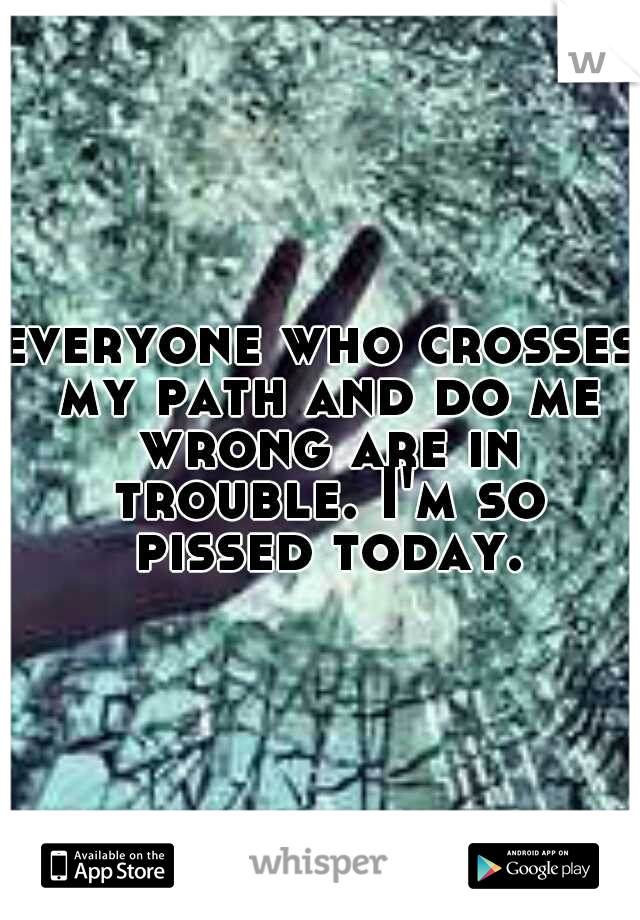 everyone who crosses my path and do me wrong are in trouble. I'm so pissed today.