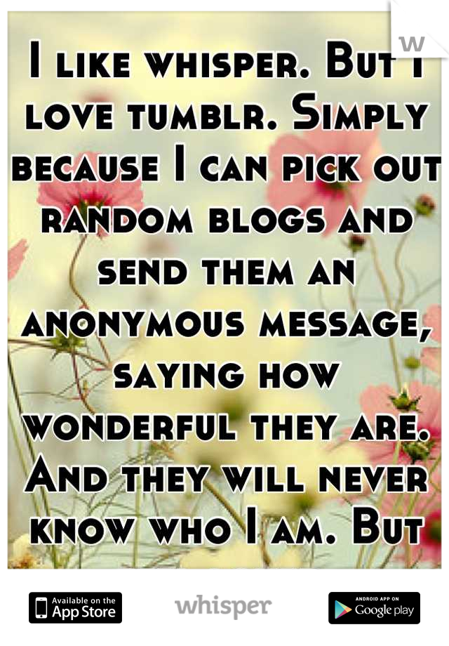 I like whisper. But I love tumblr. Simply because I can pick out random blogs and send them an anonymous message, saying how wonderful they are. And they will never know who I am. But feel loved.