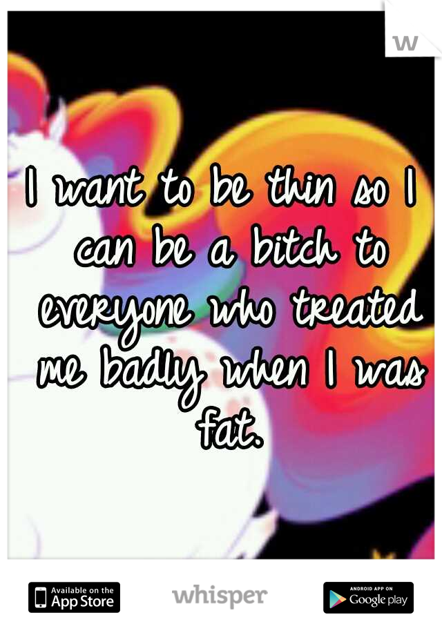 I want to be thin so I can be a bitch to everyone who treated me badly when I was fat.