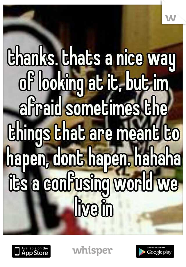 thanks. thats a nice way of looking at it, but im afraid sometimes the things that are meant to hapen, dont hapen. hahaha its a confusing world we live in