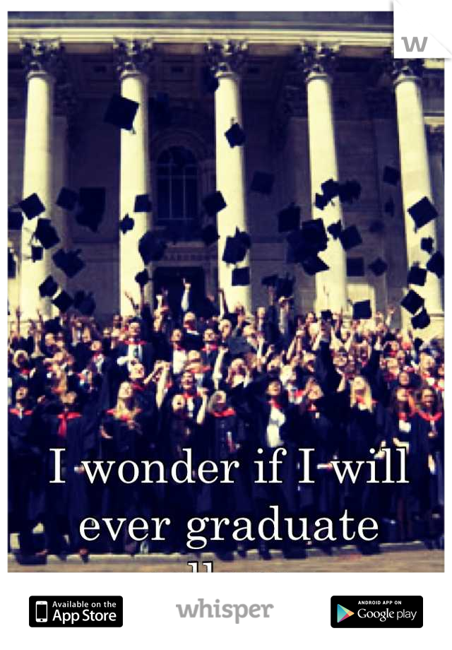 I wonder if I will ever graduate college..