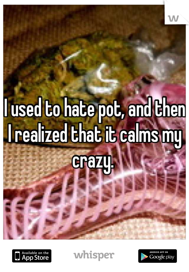 I used to hate pot, and then I realized that it calms my crazy. 