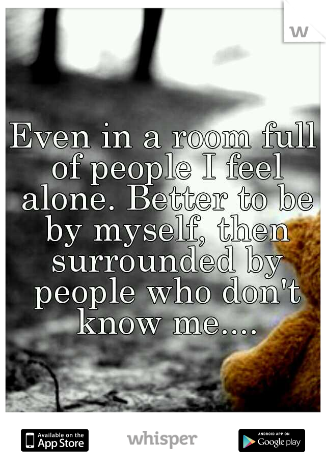 Even in a room full of people I feel alone. Better to be by myself, then surrounded by people who don't know me....