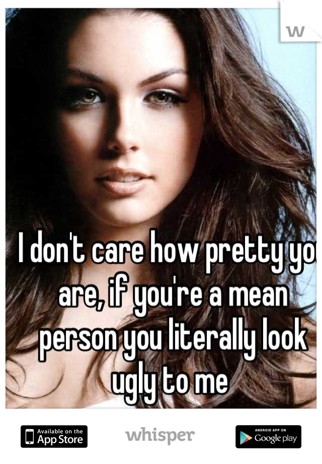 I don't care how pretty you are, if you're a mean person you literally look ugly to me 