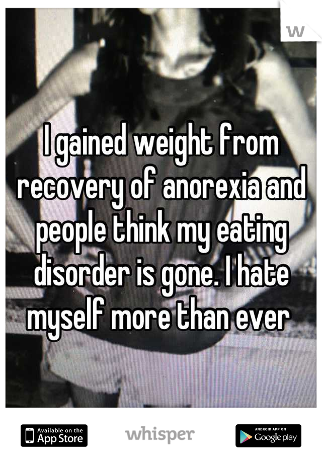 I gained weight from recovery of anorexia and people think my eating disorder is gone. I hate myself more than ever 