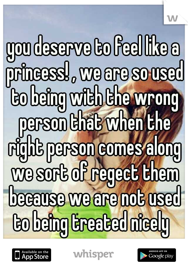 you deserve to feel like a princess! , we are so used to being with the wrong person that when the right person comes along we sort of regect them because we are not used to being treated nicely  
