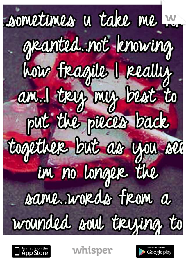 ..sometimes u take me for granted..not knowing how fragile I really am..I try my best to put the pieces back together but as you see im no longer the same..words from a wounded soul trying to heal..