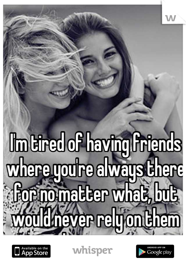I'm tired of having friends where you're always there for no matter what, but would never rely on them in the same way.