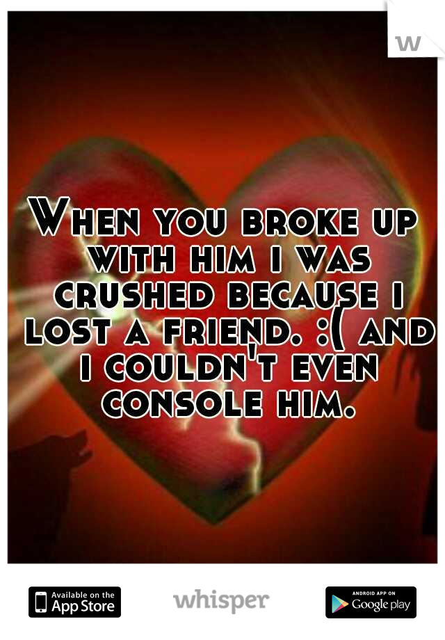 When you broke up with him i was crushed because i lost a friend. :( and i couldn't even console him.