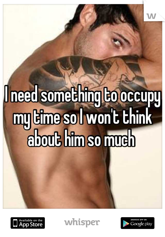 I need something to occupy my time so I won't think about him so much 
