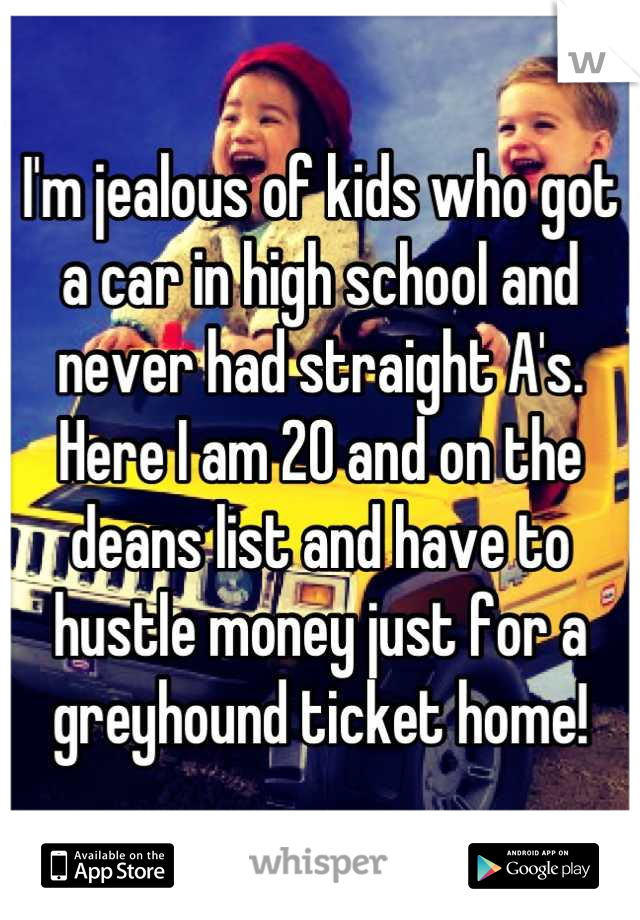 I'm jealous of kids who got a car in high school and never had straight A's. Here I am 20 and on the deans list and have to hustle money just for a greyhound ticket home!
