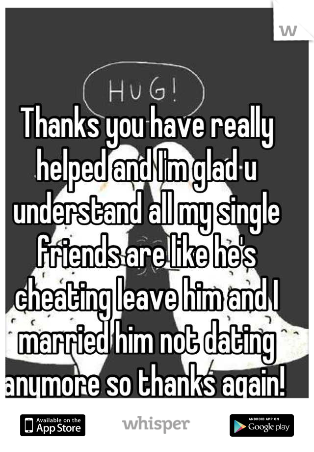 Thanks you have really helped and I'm glad u understand all my single friends are like he's cheating leave him and I married him not dating anymore so thanks again! 