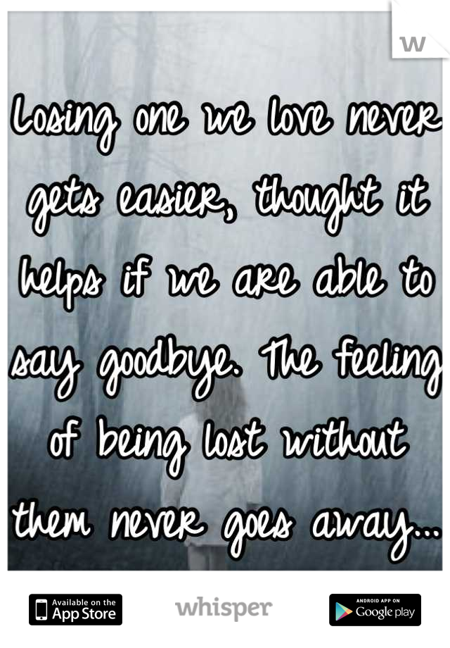 Losing one we love never gets easier, thought it helps if we are able to say goodbye. The feeling of being lost without them never goes away...