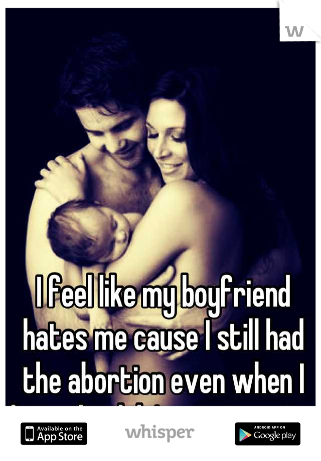 I feel like my boyfriend hates me cause I still had the abortion even when I knew he didn't want me to.