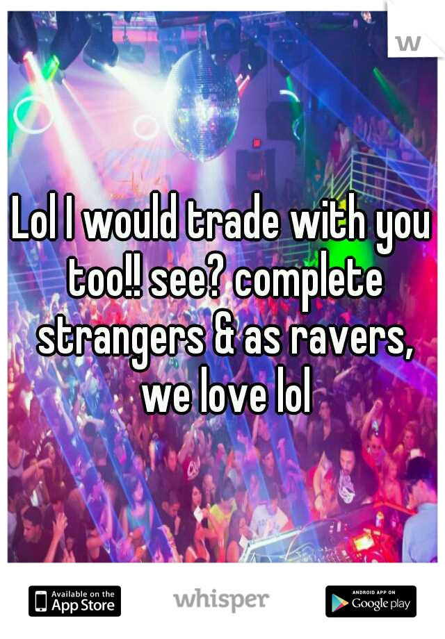 Lol I would trade with you too!! see? complete strangers & as ravers, we love lol