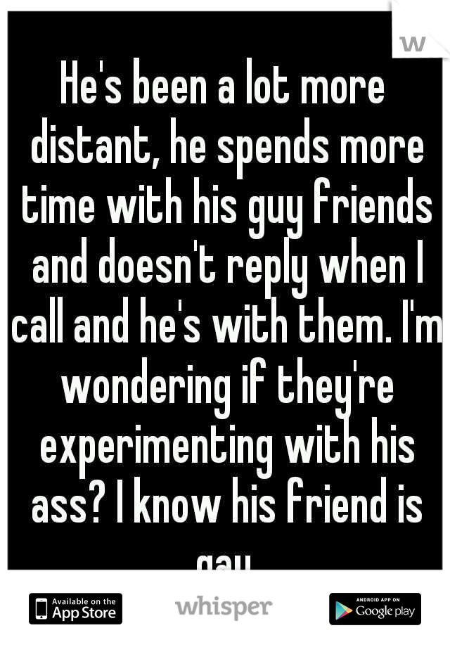 He's been a lot more distant, he spends more time with his guy friends and doesn't reply when I call and he's with them. I'm wondering if they're experimenting with his ass? I know his friend is gay.