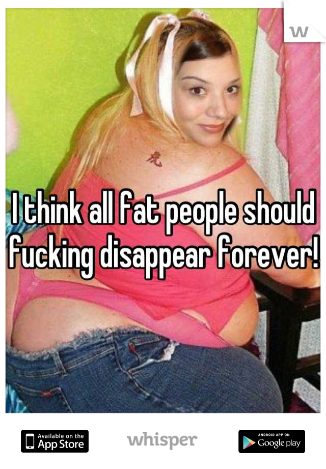 I think all fat people should fucking disappear forever!