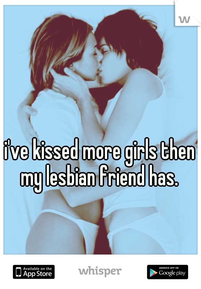 i've kissed more girls then my lesbian friend has. 