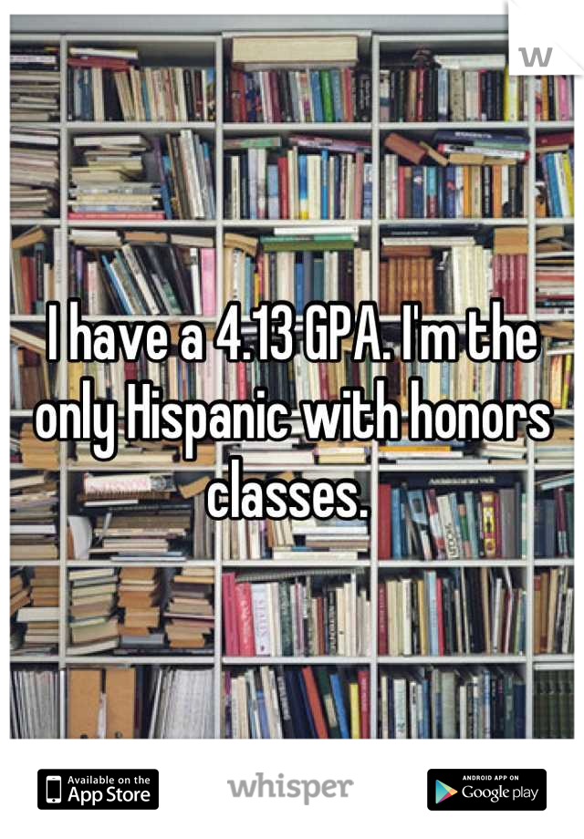 I have a 4.13 GPA. I'm the only Hispanic with honors classes. 